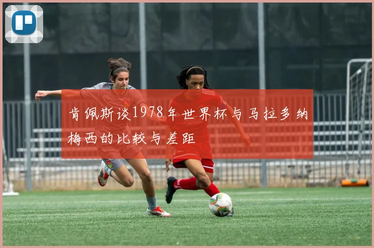 肯佩斯谈1978年世界杯与马拉多纳梅西的比较与差距
