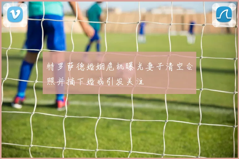 特罗萨德婚姻危机曝光妻子清空合照并摘下婚戒引发关注