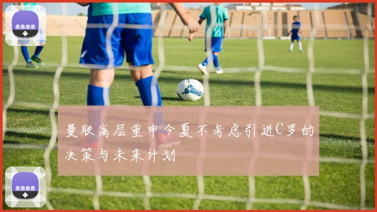 曼联高层重申今夏不考虑引进C罗的决策与未来计划