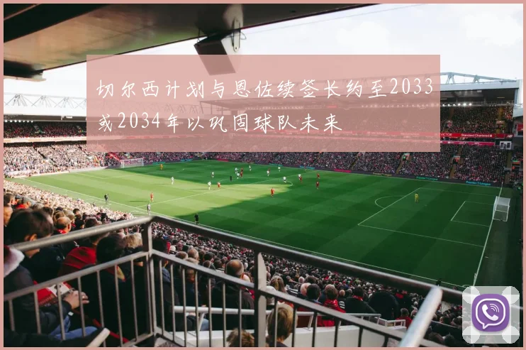切尔西计划与恩佐续签长约至2033或2034年以巩固球队未来