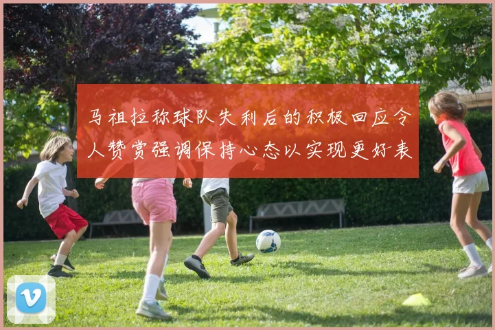 马祖拉称球队失利后的积极回应令人赞赏强调保持心态以实现更好表现
