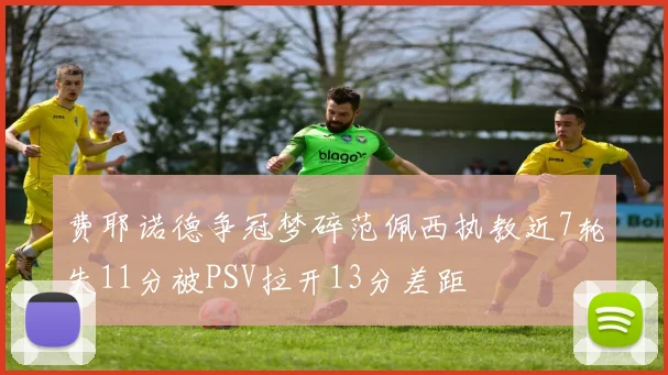 费耶诺德争冠梦碎范佩西执教近7轮失11分被PSV拉开13分差距