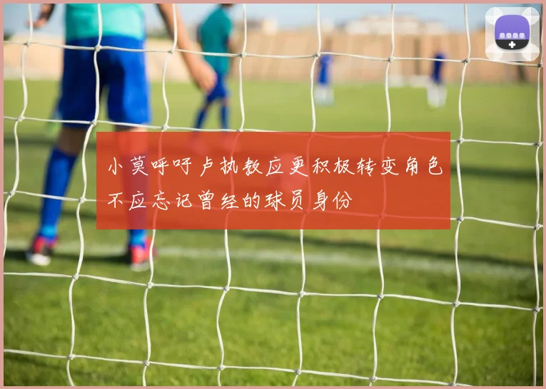 小莫呼吁卢执教应更积极转变角色不应忘记曾经的球员身份