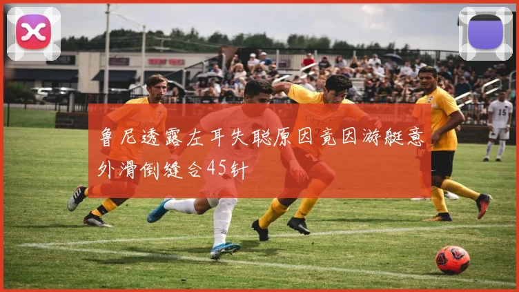 鲁尼透露左耳失聪原因竟因游艇意外滑倒缝合45针