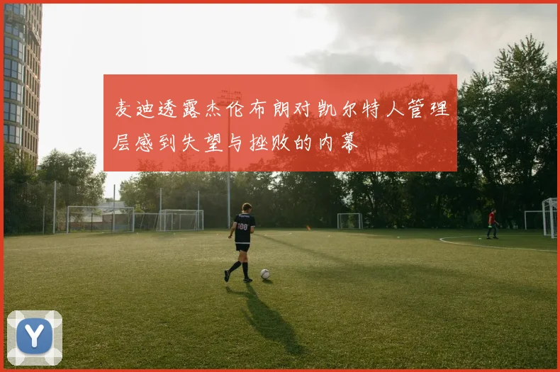 麦迪透露杰伦布朗对凯尔特人管理层感到失望与挫败的内幕