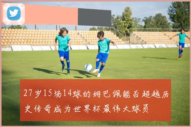 27岁15场14球的姆巴佩能否超越历史传奇成为世界杯最伟大球员