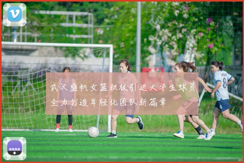 武汉盛帆女篮积极引进大学生球员全力打造年轻化团队新篇章