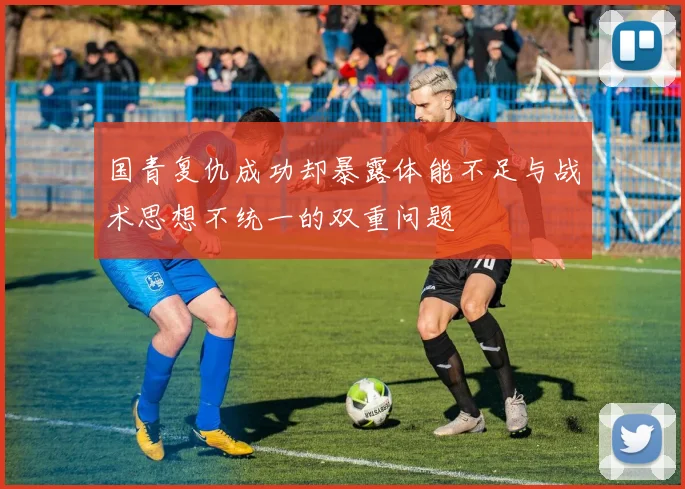 国青复仇成功却暴露体能不足与战术思想不统一的双重问题