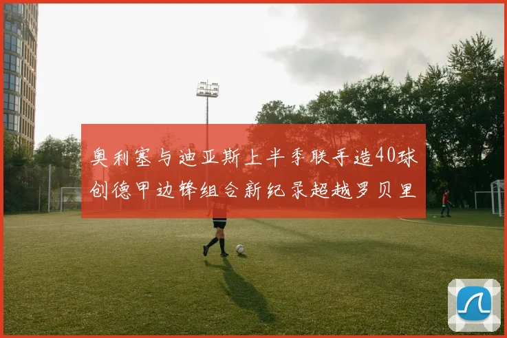 奥利塞与迪亚斯上半季联手造40球创德甲边锋组合新纪录超越罗贝里